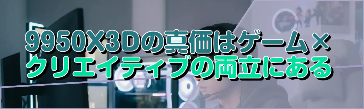 9950X3Dの真価はゲーム×クリエイティブの両立にある